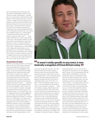 town is statistically said to be the place that
best reflects the demographic make-up of the
country as a whole. Jamie explains, “I thought,
well, if it can work here it should be able to work
anywhere. After everything I’ve learnt in the last
10 years, I thought, have I ever really got to the
people who could do with the help the most? So
basically, looking into the future to what could
be an answer, I actually went back to the past.
The Ministry of Food actively mentored and
taught people how to deal with getting the best
out of the ingredients during the war, and I found
that incredibly inspiring. So, in some respects,
it should’ve been the first book I should’ve
written, do you know what I mean? . . . It was
based in Rotherham but it wasn’t really specific
to the town, it was basically a snapshot of Great
Britain today. Can knowing how to cook make
life better, or doesn’t it make any difference?
And of course, one would think I’m biased, but I
think it does. I thought why are so many celebrity
chefs in magazines, cookery shows, etc, etc . . .
and people are still not cooking? I think what I
learnt this year was to people that can’t cook and
don’t care for it, it doesn’t matter how much TV
or magazines there are, because they just won’t
see it. It can be on 24 hours a day and they just
won’t see it if they’re not turned on to it.”

A question of class                                       It wasn’t really specific to any town, it was
The furore surrounding the Ministry of Food began
before it even aired to the public. Although it         basically a snapshot of Great Britain today
may not have been Jamie’s intention, some
people felt that the show highlighted a class           know what boiling water looks like’, but I don’t       always fighting Jamie’s corner. Now she has a
divide – he was even turned on by the people            think that makes them look like numpties, I            real passion for food and even her own vegetable
of Rotherham, who claimed the show made                 think that makes them look like they’ve been           patch. Proving it isn’t just young people who lack
them look like “numpties” and “thickos.”                let down by 40 years of Government, and now            culinary skills is Geoff Blackburn, an 84-year-
John Gilding the leader of Rotherham Council’s          we’re paying the price. The one thing that would       old who never learnt to cook because his wife
Conservative group told Times Online that               upset me more than anything would be if the            did it for him. When she died he went to seek
“the people he put on television were pretty            people of Rotherham felt that I’d put them in          help from the Citizens Advice Bureau, only to be
downmarket and he gave the impression that              a bad light because I don’t think I have.” He          turned away. Jamie was touched by his plight;
everyone living here is like that . . . It looks like   adds, “I think that regardless of age, colour or       “that was awful. I try to keep a positive view, but
he thinks we’re all as thick as planks, and that        class, it’s the same problem [not being able to        I’m still vulnerable, and I think that even after
we live on doner kebabs.” Jamie’s reaction to           cook], it’s not exclusive to one group . . . I think   nine months my emotions are up and down like
this: “all of a sudden it’s become, ‘the people         in Great Britain, largely, people have got stuff,      a yo-yo. So when I meet people like Geoff, for
of Rotherham are pissed off and upset, ‘it’s a          Sky, mobiles, flat screens, we’ve all got stuff,       me that’s an inspiration, that I’m not wasting
North/South thing, it’s a rich/poor thing’, and         no matter what class or employment status. But         my time. And there’ll be hundreds of thousands
I’m reading these pieces obviously slagging me          what was quite interesting was I was meeting           of Geoffs up and down the country, born in the
off, but thinking, you obviously haven’t even           people who were in theory loaded, but didn’t           last remaining era when women cooked – if they
watched the programme, because it’s not about           know how to cook. So they were eating just             end up in the unfortunate situation where these
class, it’s not about age, it’s not about North         as badly as someone unemployed that didn’t             ladies aren’t there anymore, they go from a life
and South, I feel confident about what’s in the         know how to cook.” For me, the most shocking           of bliss to eating shit, and they’re buying into the
programmes and I don’t want the people of               case was that of Natasha Whiteman, a single            same solutions that all the young ones are. He
Rotherham thinking I’ve come in and slagged             mother who fed her kids on take-away burgers           even went to the local college and they said, ‘we
their town off. It’s set in Rotherham but it’s          and kebabs six or seven days a week. When we           can’t do anything for you ‘cause you’re so old’.
not Rotherham-specific, the same problems               meet her in episode one, it’s clear she knows          That’s why I realised that part of the solution
are everywhere. I’ve been there for a year, I’ve        something is wrong, and as Jamie begins to give        would be to have a Ministry of Food, bricks and
never seen or portrayed the people as numpties,         her confidence in the kitchen, the change in her       mortar, in any town that felt they needed one, it
you’ve got a bunch of people saying, ‘I don’t           is amazing. She becomes a leader in the group,         would offer free cooking lessons six days a week,


fresh 84	                                                                                                                               		www.fresh-magazine.co.uk
 