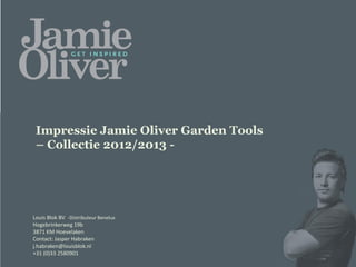 Impressie Jamie Oliver Garden Tools
 – Collectie 2012/2013 -
                                      H2 2013 – Target in stock March 2012



Louis Blok BV -Distributeur Benelux
Hogebrinkerweg 19b
3871 KM Hoevelaken
Contact: Jasper Habraken
j.habraken@louisblok.nl
+31 (0)33 2580901
 