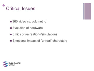 +
Critical Issues
 360 video vs. volumetric
 Evolution of hardware
 Ethics of recreations/simulations
 Emotional impact of ”unreal” characters
 