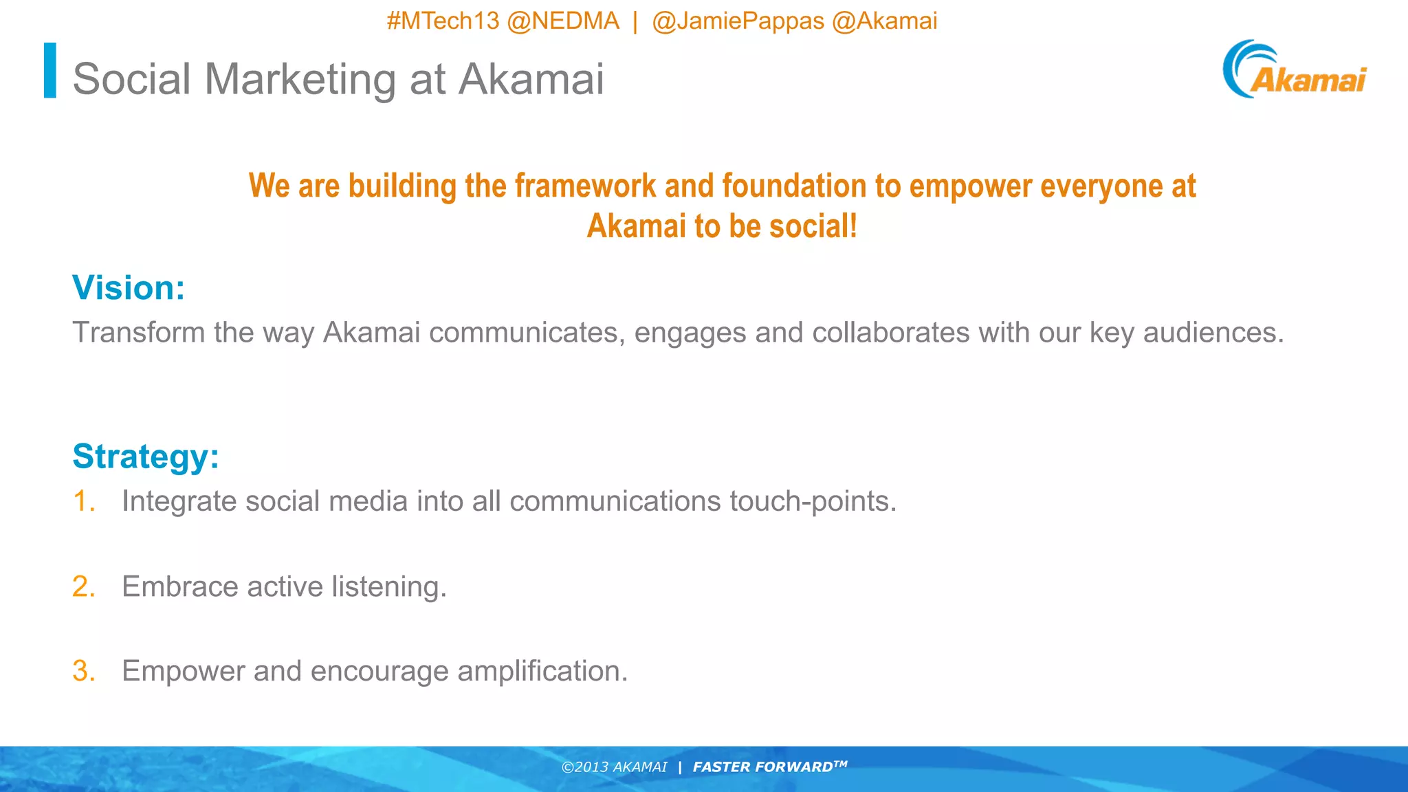 ©2013 AKAMAI | FASTER FORWARDTM
©2013 AKAMAI | FASTER FORWARDTM
#MTech13 @NEDMA | @JamiePappas @Akamai
Vision:
Transform the way Akamai communicates, engages and collaborates with our key audiences.
Strategy:
1.  Integrate social media into all communications touch-points.
2.  Embrace active listening.
3.  Empower and encourage amplification.
We are building the framework and foundation to empower everyone at
Akamai to be social!
Social Marketing at Akamai
 
