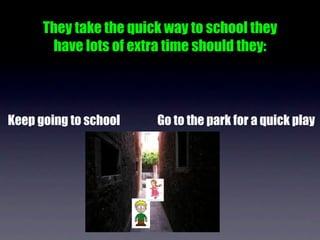 They take the quick way to school they
       have lots of extra time should they:



Keep going to school    Go to the park for a quick play
 