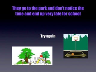 They go to the park and don’t notice the
 time and end up very late for school



               Try again
 