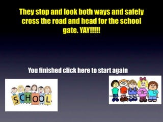 They stop and look both ways and safely
 cross the road and head for the school
              gate. YAY!!!!!




  You finished click here to start again
 