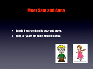 Meet Sam and Anna



•   Sam is 8 years old and is crazy and brave.

•   Anna is 7 years old and is shy but mature.
 