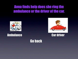 Anna finds help does she ring the
   ambulance or the driver of the car.




Ambulance                    Car driver
              Go back
 