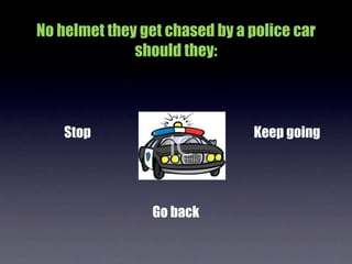 No helmet they get chased by a police car
              should they:



    Stop                       Keep going




                 Go back
 