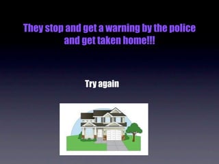 They stop and get a warning by the police
         and get taken home!!!



              Try again
 