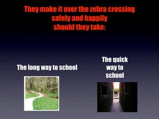 They make it over the zebra crossing
          safely and happily
           should they take:



                           The quick
The long way to school      way to
                            school
 