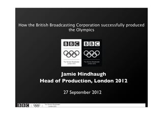 How the British Broadcasting Corporation successfully produced
                         the Olympics




                  Jamie Hindhaugh
          Head of Production, London 2012

                      27 September 2012
 