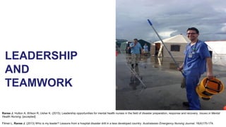 LEADERSHIP
AND
TEAMWORK
Ranse J, Hutton A, Wilson R, Usher K. (2015). Leadership opportunities for mental health nurses in the field of disaster preparation, response and recovery. Issues in Mental
Health Nursing. [accepted]
Filmer L, Ranse J. (2013) Who is my leader? Lessons from a hospital disaster drill in a less developed country. Australasian Emergency Nursing Journal. 16(4)170-174.
 