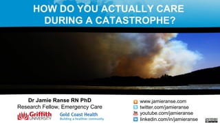 Dr Jamie Ranse RN PhD
Research Fellow, Emergency Care
www.jamieranse.com
twitter.com/jamieranse
youtube.com/jamieranse
linkedin.com/in/jamieranse
HOW DO YOU ACTUALLY CARE
DURING A CATASTROPHE?
 
