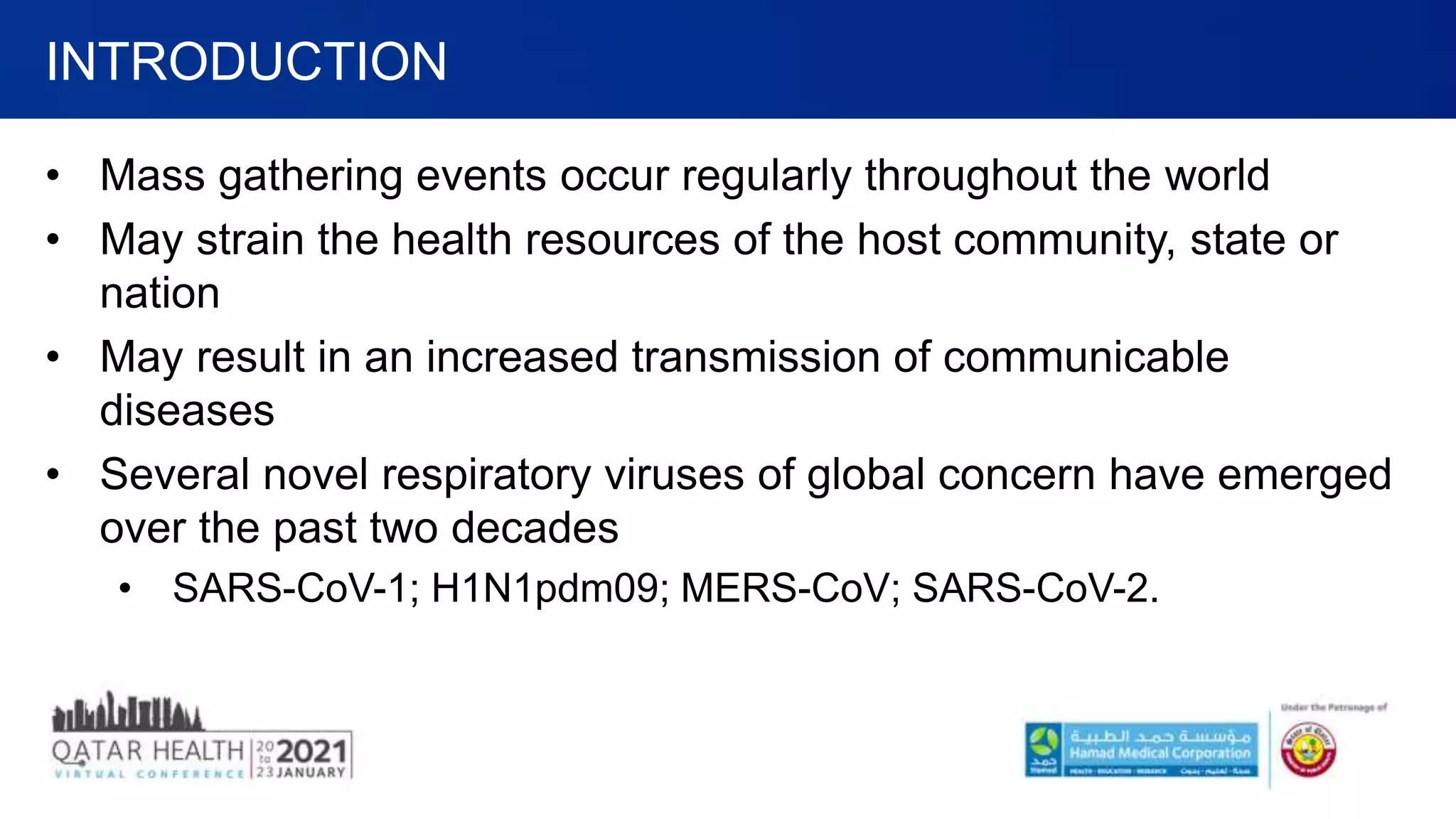 • Mass gathering events occur regularly throughout the world
• May strain the health resources of the host community, state or
nation
• May result in an increased transmission of communicable
diseases
• Several novel respiratory viruses of global concern have emerged
over the past two decades
• SARS-CoV-1; H1N1pdm09; MERS-CoV; SARS-CoV-2.
INTRODUCTION
 