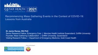 Dr Jamie Ranse, RN PhD
Senior Research Fellow, Emergency Care | Menzies Health Institute Queensland, Griffith University
Founder, Mass Gathering Collaboration | Griffith University, Queensland
Visiting Research Fellow | Department of Emergency Medicine, Gold Coast Health
Recommencing Mass Gathering Events in the Context of COVID-19:
Lessons from Australia
 