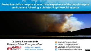 Dr Jamie Ranse RN PhD
Research Fellow, Emergency Care
www.jamieranse.com
twitter.com/jamieranse
youtube.com/jamieranse
linkedin.com/in/jamieranse
Australian civilian hospital nurses’ lived experience of the out-of-hospital
environment following a disaster: Psychosocial aspects
 