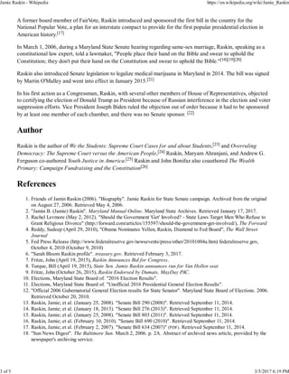 A former board member of FairVote, Raskin introduced and sponsored the first bill in the country for the
National Popular Vote, a plan for an interstate compact to provide for the first popular presidential election in
American history.[17]
In March 1, 2006, during a Maryland State Senate hearing regarding same-sex marriage, Raskin, speaking as a
constitutional law expert, told a lawmaker, "People place their hand on the Bible and swear to uphold the
Constitution; they don't put their hand on the Constitution and swear to uphold the Bible."[18][19][20]
Raskin also introduced Senate legislation to legalize medical marijuana in Maryland in 2014. The bill was signed
by Martin O'Malley and went into effect in January 2015.[21]
In his first action as a Congressman, Raskin, with several other members of House of Representatives, objected
to certifying the election of Donald Trump as President because of Russian interference in the election and voter
suppression efforts. Vice President Joseph Biden ruled the objection out of order because it had to be sponsored
by at least one member of each chamber, and there was no Senate sponsor. [22]
Author
Raskin is the author of We the Students: Supreme Court Cases for and about Students,[23] and Overruling
Democracy: The Supreme Court versus the American People,[24] Raskin, Maryam Ahranjani, and Andrew G.
Ferguson co-authored Youth Justice in America.[25] Raskin and John Bonifaz also coauthored The Wealth
Primary: Campaign Fundraising and the Constitution[26]
References
Friends of Jamin Raskin (2006). "Biography". Jamie Raskin for State Senate campaign. Archived from the original
on August 27, 2006. Retrieved May 4, 2006.
1.
"Jamin B. (Jamie) Raskin". Maryland Manual Online. Maryland State Archives. Retrieved January 17, 2017.2.
Rachel Levmore (May 2, 2012). "Should the Government 'Get' Involved? - State Laws Target Men Who Refuse to
Grant Religious Divorce" (http://forward.com/articles/155597/should-the-government-get-involved/), The Forward
3.
Reddy, Sudeep (April 29, 2010), "Obama Nominates Yellen, Raskin, Diamond to Fed Board", The Wall Street
Journal
4.
Fed Press Release (http://www.federalreserve.gov/newsevents/press/other/20101004a.htm) federalreserve.gov,
October 4, 2010 (October 9, 2010)
5.
"Sarah Bloom Raskin profile". treasury.gov. Retrieved February 3, 2017.6.
Fritze, John (April 19, 2015), Raskin Announces Bid for Congress.7.
Turque, Bill (April 19, 2015), State Sen. Jamie Raskin announces run for Van Hollen seat8.
Fritze, John (October 26, 2015), Raskin Endorsed by Dumais, MayDay PAC.9.
Elections, Maryland State Board of. "2016 Election Results".10.
Elections, Maryland State Board of. "Unofficial 2016 Presidential General Election Results".11.
"Official 2006 Gubernatorial General Election results for State Senator". Maryland State Board of Elections. 2006.
Retrieved October 20, 2010.
12.
Raskin, Jamie; et al. (January 25, 2008). "Senate Bill 290 (2008)". Retrieved September 11, 2014.13.
Raskin, Jamie; et al. (January 18, 2013). "Senate Bill 276 (2013)". Retrieved September 11, 2014.14.
Raskin, Jamie; et al. (January 25, 2008). "Senate Bill 803 (2011)". Retrieved September 11, 2014.15.
Raskin, Jamie; et al. (February 10, 2010). "Senate Bill 690 (2010)". Retrieved September 11, 2014.16.
Raskin, Jamie; et al. (February 2, 2007). "Senate Bill 634 (2007)" (PDF). Retrieved September 11, 2014.17.
"Sun News Digest". The Baltimore Sun. March 2, 2006. p. 2A. Abstract of archived news article, provided by the
newspaper's archiving service.
18.
Jamie Raskin - Wikipedia https://en.wikipedia.org/wiki/Jamie_Raskin
3 of 5 3/5/2017 6:19 PM
 