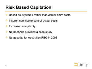 Risk Based Capitation
Based on expected rather than actual claim costs
Insurer incentive to control actual costs
Increased complexity
Netherlands provides a case study
No appetite for Australian RBC in 2003
10
 