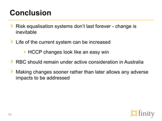 Conclusion
Risk equalisation systems don’t last forever - change is
inevitable
Life of the current system can be increased
HCCP changes look like an easy win
RBC should remain under active consideration in Australia
Making changes sooner rather than later allows any adverse
impacts to be addressed
13
 