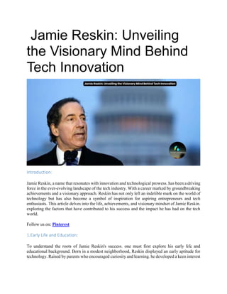 Jamie Reskin: Unveiling
the Visionary Mind Behind
Tech Innovation
Introduction:
Jamie Reskin, a name that resonates with innovation and technological prowess. has been a driving
force in the ever-evolving landscape of the tech industry. With a career marked by groundbreaking
achievements and a visionary approach. Reskin has not only left an indelible mark on the world of
technology but has also become a symbol of inspiration for aspiring entrepreneurs and tech
enthusiasts. This article delves into the life, achievements, and visionary mindset of Jamie Reskin.
exploring the factors that have contributed to his success and the impact he has had on the tech
world.
Follow us on: Pinterest
1.Early Life and Education:
To understand the roots of Jamie Reskin's success. one must first explore his early life and
educational background. Born in a modest neighborhood, Reskin displayed an early aptitude for
technology. Raised by parents who encouraged curiosity and learning. he developed a keen interest
 