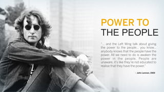 POWER TO
THE PEOPLE
“… and the Left Wing talk about giving
the power to the people… you know…
anybody knows that the people have the
power. All we need to do is awaken the
power in the people. People are
unaware, it’s like they’re not educated to
realise that they have the power.”
– John Lennon, 1969

 