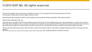 © 2013 SAP AG. All rights reserved.
No part of this publication may be reproduced or transmitted in any form or for any purpose without the express permission of SAP AG.
The information contained herein may be changed without prior notice.
Some software products marketed by SAP AG and its distributors contain proprietary software components of other software vendors.
National product specifications may vary.
These materials are provided by SAP AG and its affiliated companies ("SAP Group") for informational purposes only, without representation or warranty of any kind, and
SAP Group shall not be liable for errors or omissions with respect to the materials. The only warranties for SAP Group products and services are those that are set forth in
the express warranty statements accompanying such products and services, if any. Nothing herein should be construed as constituting an additional warranty.
SAP and other SAP products and services mentioned herein as well as their respective logos are trademarks or registered trademarks of SAP AG in Germany and other
countries.
Please see http://www.sap.com/corporate-en/legal/copyright/index.epx#trademark for additional trademark information and notices.

 