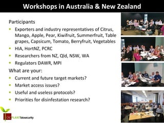 biosecurity built on science
Workshops in Australia & New Zealand
Participants
 Exporters and industry representatives of Citrus,
Mango, Apple, Pear, Kiwifruit, Summerfruit, Table
grapes, Capsicum, Tomato, Berryfruit, Vegetables
 HIA, HortNZ, PCRC
 Researchers from NZ, Qld, NSW, WA
 Regulators DAWR, MPI
What are your:
 Current and future target markets?
 Market access issues?
 Useful and useless protocols?
 Priorities for disinfestation research?
 