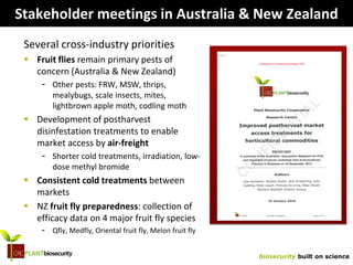 biosecurity built on science
Stakeholder meetings in Australia & New Zealand
Several cross-industry priorities
 Fruit flies remain primary pests of
concern (Australia & New Zealand)
- Other pests: FRW, MSW, thrips,
mealybugs, scale insects, mites,
lightbrown apple moth, codling moth
 Development of postharvest
disinfestation treatments to enable
market access by air-freight
- Shorter cold treatments, irradiation, low-
dose methyl bromide
 Consistent cold treatments between
markets
 NZ fruit fly preparedness: collection of
efficacy data on 4 major fruit fly species
- Qfly, Medfly, Oriental fruit fly, Melon fruit fly
 