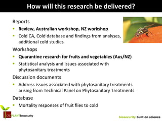 biosecurity built on science
How will this research be delivered?
Reports
 Review, Australian workshop, NZ workshop
 Cold CA, Cold database and findings from analyses,
additional cold studies
Workshops
 Quarantine research for fruits and vegetables (Aus/NZ)
 Statistical analysis and issues associated with
phytosanitary treatments
Discussion documents
 Address issues associated with phytosanitary treatments
arising from Technical Panel on Phytosanitary Treatments
Database
 Mortality responses of fruit flies to cold
 