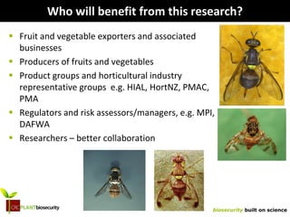 biosecurity built on science
Who will benefit from this research?
 Fruit and vegetable exporters and associated
businesses
 Producers of fruits and vegetables
 Product groups and horticultural industry
representative groups e.g. HIAL, HortNZ, PMAC,
PMA
 Regulators and risk assessors/managers, e.g. MPI,
DAFWA
 Researchers – better collaboration
 