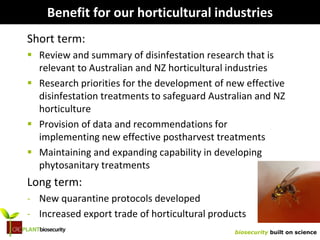 biosecurity built on science
Benefit for our horticultural industries
Short term:
 Review and summary of disinfestation research that is
relevant to Australian and NZ horticultural industries
 Research priorities for the development of new effective
disinfestation treatments to safeguard Australian and NZ
horticulture
 Provision of data and recommendations for
implementing new effective postharvest treatments
 Maintaining and expanding capability in developing
phytosanitary treatments
Long term:
- New quarantine protocols developed
- Increased export trade of horticultural products
 