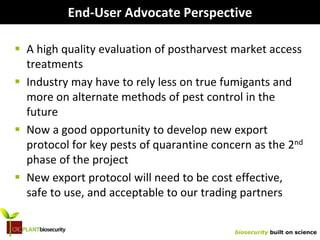 biosecurity built on science
End-User Advocate Perspective
 A high quality evaluation of postharvest market access
treatments
 Industry may have to rely less on true fumigants and
more on alternate methods of pest control in the
future
 Now a good opportunity to develop new export
protocol for key pests of quarantine concern as the 2nd
phase of the project
 New export protocol will need to be cost effective,
safe to use, and acceptable to our trading partners
 