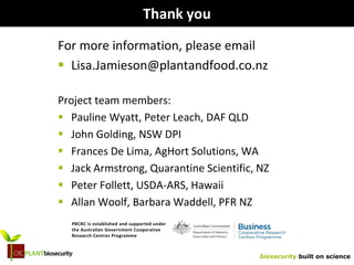 biosecurity built on science
Thank you
For more information, please email
 Lisa.Jamieson@plantandfood.co.nz
Project team members:
 Pauline Wyatt, Peter Leach, DAF QLD
 John Golding, NSW DPI
 Frances De Lima, AgHort Solutions, WA
 Jack Armstrong, Quarantine Scientific, NZ
 Peter Follett, USDA-ARS, Hawaii
 Allan Woolf, Barbara Waddell, PFR NZ
PBCRC is established and supported under
the Australian Government Cooperative
Research Centres Programme
 