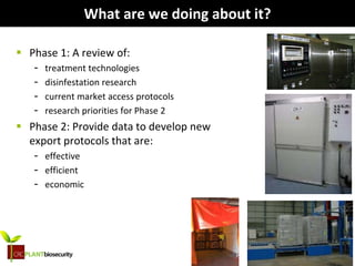 biosecurity built on science
What are we doing about it?
 Phase 1: A review of:
- treatment technologies
- disinfestation research
- current market access protocols
- research priorities for Phase 2
 Phase 2: Provide data to develop new
export protocols that are:
- effective
- efficient
- economic
 