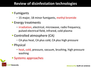 biosecurity built on science
Review of disinfestation technologies
 Fumigants
- 15 major, 18 minor fumigants, methyl bromide
 Energy treatments
- irradiation, electrical, microwave, radio frequency,
pulsed electrical field, infrared, cold plasma
 Controlled atmosphere (CA)
- CA plus heat, CA plus cold, CA plus high pressure
 Physical
- heat, cold, pressure, vacuum, brushing, high pressure
washing
 Systems approaches
 