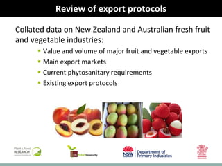 biosecurity built on science
Review of export protocols
Collated data on New Zealand and Australian fresh fruit
and vegetable industries:
 Value and volume of major fruit and vegetable exports
 Main export markets
 Current phytosanitary requirements
 Existing export protocols
 