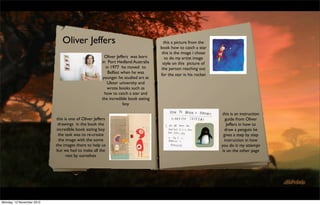 Oliver Jeffers                                        this a picture from the
                                                                                  book how to catch a star
                                                                                   this is the image i chose
                                                       Oliver Jeffers was born       to do my artist image
                                                     in Port Hedland Australia     style on this picture of
                                                        in 1977 he moved to        the person reaching out
                                                         Belfast when he was      for the star in his rocket
                                                      younger he studied art at
                                                         Ulster university and
                                                         wrote books such as
                                                       how to catch a star and
                                                     the incredible book eating
                                                                  boy

                                                                                                               this is an instruction
                           this is one of Oliver Jeffers                                                         guide from Oliver
                             drawings in the book the                                                             Jeffers in how to
                            incredible book eating boy                                                          draw a penguin he
                             the task was to re-create                                                          gives a step by step
                             the image with the some                                                            instruction in how
                           the images there to help us                                                         you do it my attempt
                           but we had to make all the                                                          is on the other page
                                 rest by ourselves




Monday, 12 November 2012
 