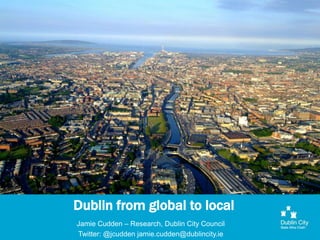 Dublin from global to local
Jamie Cudden – Research, Dublin City Council
Twitter: @jcudden jamie.cudden@dublincity.ie
 