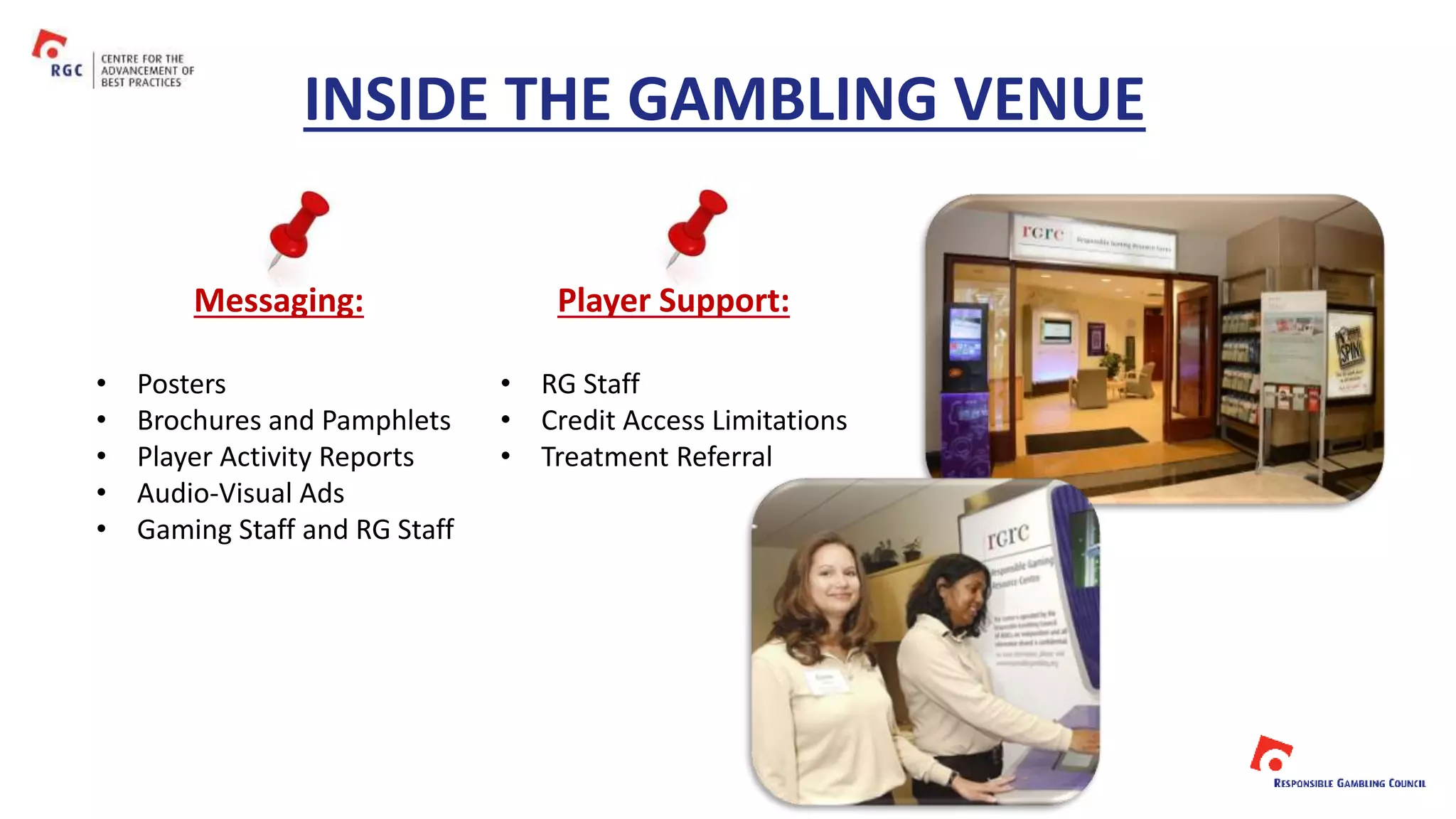 INSIDE THE GAMBLING VENUE
Messaging: Player Support:
• Posters
• Brochures and Pamphlets
• Player Activity Reports
• Audio-Visual Ads
• Gaming Staff and RG Staff
• RG Staff
• Credit Access Limitations
• Treatment Referral
 