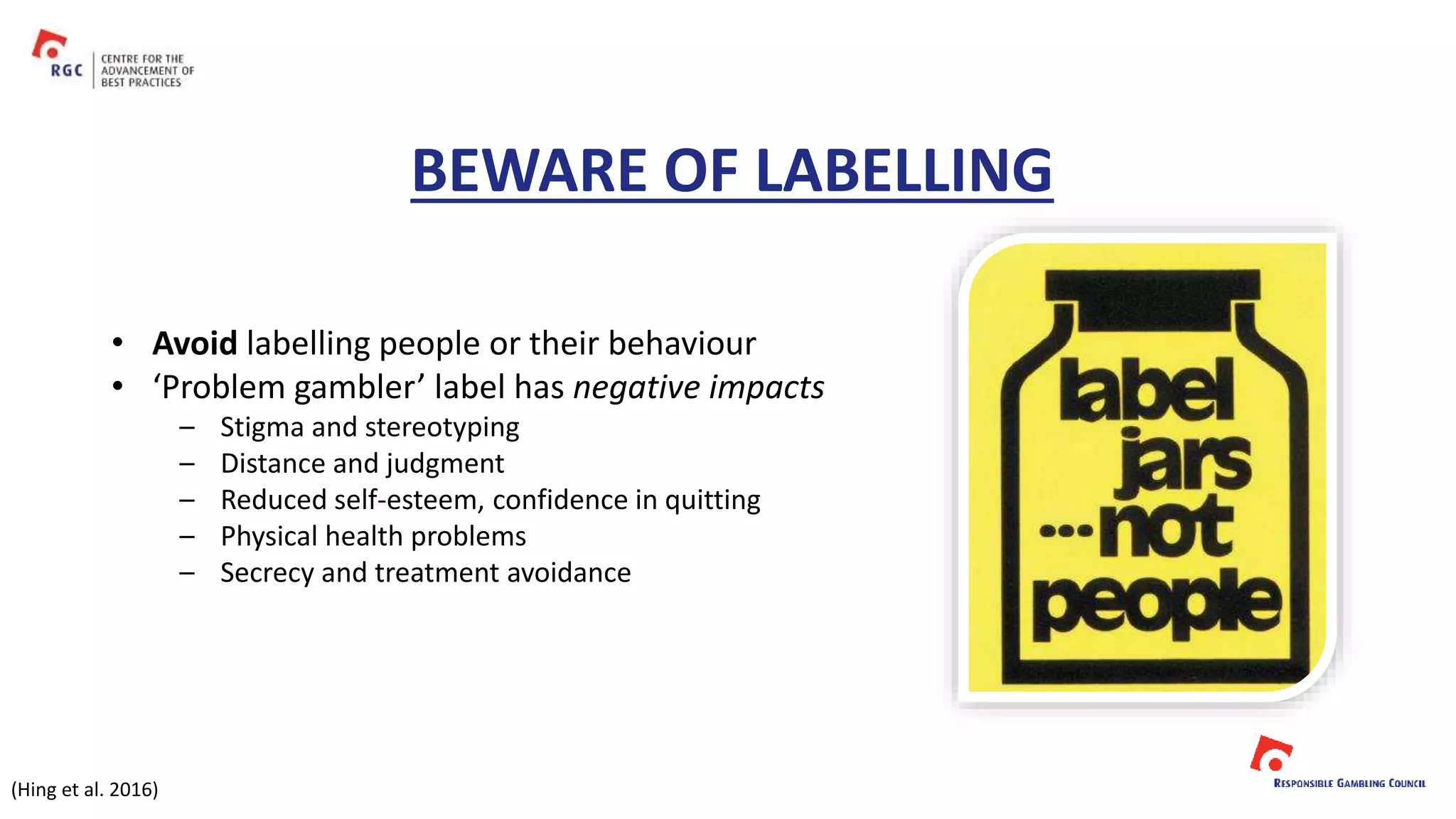 BEWARE OF LABELLING
• Avoid labelling people or their behaviour
• ‘Problem gambler’ label has negative impacts
– Stigma and stereotyping
– Distance and judgment
– Reduced self-esteem, confidence in quitting
– Physical health problems
– Secrecy and treatment avoidance
(Hing et al. 2016)
 