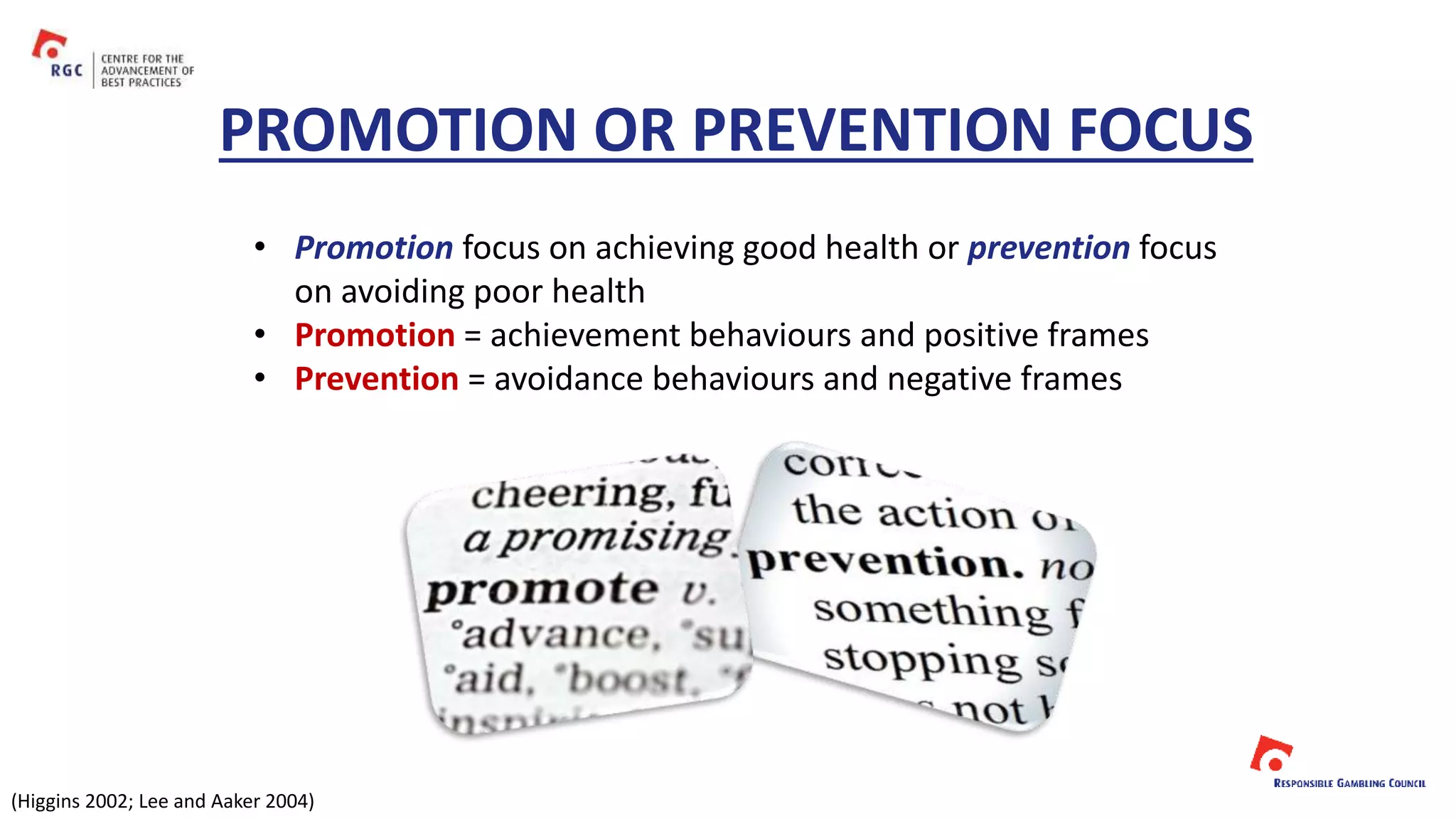 • Promotion focus on achieving good health or prevention focus
on avoiding poor health
• Promotion = achievement behaviours and positive frames
• Prevention = avoidance behaviours and negative frames
PROMOTION OR PREVENTION FOCUS
(Higgins 2002; Lee and Aaker 2004)
 