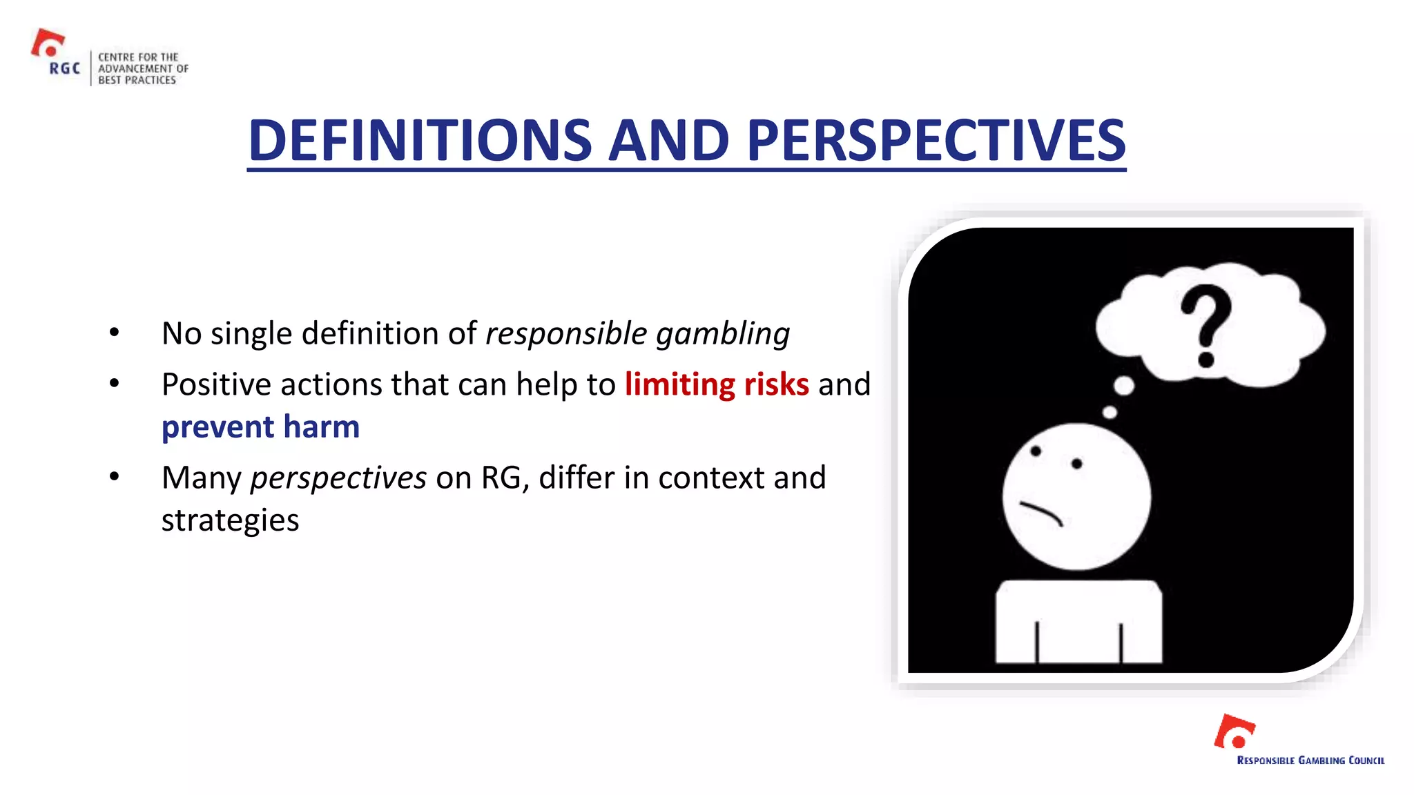 DEFINITIONS AND PERSPECTIVES
• No single definition of responsible gambling
• Positive actions that can help to limiting risks and
prevent harm
• Many perspectives on RG, differ in context and
strategies
 