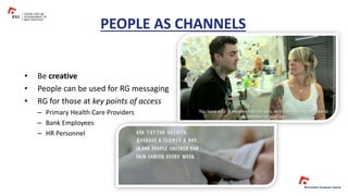 PEOPLE AS CHANNELS
• Be creative
• People can be used for RG messaging
• RG for those at key points of access
– Primary Health Care Providers
– Bank Employees
– HR Personnel
 