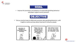 GOAL
OBJECTIVE
• Improve the promotion and adoption of responsible gambling behaviour
and player support service provision
• Discuss practical ways to effectively promote safer gambling behaviours, with
insights on what we know about how best to influence people
 