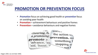 • Promotion focus on achieving good health or prevention focus
on avoiding poor health
• Promotion = achievement behaviours and positive frames
• Prevention = avoidance behaviours and negative frames
PROMOTION OR PREVENTION FOCUS
(Higgins 2002; Lee and Aaker 2004)
 