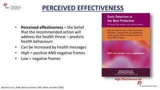 • Perceived effectiveness – the belief
that the recommended action will
address the health threat – predicts
health behaviours
• Can be increased by health messages
• High = positive AND negative frames
• Low = negative frames
PERCEIVED EFFECTIVENESS
High Effectiveness Ad
(Becheur et al.,2008; Block and Keller 1995; Witte and Allen 2000)
 