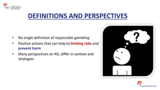 DEFINITIONS AND PERSPECTIVES
• No single definition of responsible gambling
• Positive actions that can help to limiting risks and
prevent harm
• Many perspectives on RG, differ in context and
strategies
 