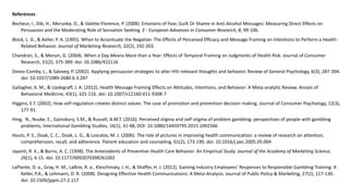 References
Becheur, I., Dib, H., Merunka, D., & Valette-Florence, P. (2008). Emotions of Fear, Guilt Or Shame in Anti-Alcohol Messages: Measuring Direct Effects on
Persuasion and the Moderating Role of Sensation Seeking. E - European Advances in Consumer Research, 8, 99-106.
Block, L. G., & Keller, P. A. (1995). When to Accentuate the Negative: The Effects of Perceived Efficacy and Message Framing on Intentions to Perform a Health-
Related Behavior. Journal of Marketing Research, 32(2), 192-203.
Chandran, S., & Menon, G. (2004). When a Day Means More than a Year: Effects of Temporal Framing on Judgments of Health Risk. Journal of Consumer
Research, 31(2), 375-389. doi: 10.1086/422116
Devos-Comby, L., & Salovey, P. (2002). Applying persuasion strategies to alter HIV-relevant thoughts and behavior. Review of General Psychology, 6(3), 287-304.
doi: 10.1037/1089-2680.6.3.287
Gallagher, K. M., & Updegraff, J. A. (2012). Health Message Framing Effects on Attitudes, Intentions, and Behavior: A Meta-analytic Review. Annals of
Behavioral Medicine, 43(1), 101-116. doi: 10.1007/s12160-011-9308-7
Higgins, E.T. (2002). How self-regulation creates distinct values: The case of promotion and prevention decision making. Journal of Consumer Psychology, 12(3),
177-91.
Hing, N., Nuske, E., Gainsbury, S.M., & Russell, A.M.T. (2016). Perceived stigma and self-stigma of problem gambling: perspectives of people with gambling
problems, International Gambling Studies, 16(1), 31-48, DOI: 10.1080/14459795.2015.1092566
Houts, P. S., Doak, C. C., Doak, L. G., & Loscalzo, M. J. (2006). The role of pictures in improving health communication: a review of research on attention,
comprehension, recall, and adherence. Patient education and counseling, 61(2), 173-190. doi: 10.1016/j.pec.2005.05.004
Jayanti, R. K., & Burns, A. C. (1998). The Antecedents of Preventive Health Care Behavior: An Empirical Study. Journal of the Academy of Marketing Science,
26(1), 6-15. doi: 10.1177/0092070398261002
LaPlante, D. a., Gray, H. M., LaBrie, R. a., Kleschinsky, J. H., & Shaffer, H. J. (2012). Gaming Industry Employees’ Responses to Responsible Gambling Training: A
Keller, P.A., & Lehmann, D. R. (2008). Designing Effective Health Communications: A Meta-Analysis. Journal of Public Policy & Marketing, 27(2), 117-130.
doi: 10.1509/jppm.27.2.117
 