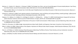 Rothman, A. J., Bartels, R. D., Wlaschin, J., & Salovey, P. (2006). The Strategic Use of Gain- and Loss-Framed Messages to Promote Healthy Behavior: How Theory
Can Inform Practice. Journal of Communication, 56(s1), S202-S220. doi: 10.1111/j.1460-2466.2006.00290.x
Schlosser, A. (2012). When 1-in-3 is Greater than 4-in10: Why Lower Probability Events Can be More Persuasive in Public Service Announcements. Advances in
Consumer Research, 38.
Schwarzer, R., & Renner, B. (2000). Social-cognitive predictors of health behavior: action self-efficacy and coping self-efficacy. Health psychology : official journal
of the Division of Health Psychology, American Psychological Association, 19(5), 487-495.
Seligman, H. K., Wallace, A. S., DeWalt, D. A., Schillinger, D., Arnold, C. L., Shilliday, B. B., . . . & Davis, T. C. (2007). Facilitating behavior change with low-literacy
patient education materials. American journal of health behavior, 31 Suppl 1, S69-78. doi: 10.5555/ajhb.2007.31.supp.S69
Shen, F., Sheer, V. C., & Li, R. (2015). Impact of Narratives on Persuasion in Health Communication: A Meta-Analysis. Journal of Advertising, 44(2), 105-113. doi:
10.1080/00913367.2015.1018467
Thaler, R.H., & Sunstein, C.R. (2008). Nudge: Improving Decisions About Health, Wealth, and Happiness. New Haven, Connecticut: Yale University Press.
Witte, K., & Allen, M. (2000). A Meta-Analysis of Fear Appeals: Implications for Effective Public Health Campaigns. Health Education & Behavior, 27(5), 591-615.
doi: 10.1177/109019810002700506
Yoon, H. J., & Tinkham, S. F. (2013). Humorous Threat Persuasion in Advertising: The Effects of Humor, Threat Intensity, and Issue Involvement. Journal of
Advertising, 42(1), 30-41. doi: 10.1080/00913367.2012.749082
Zhang, K., & Wadhwa, M. (2015). Numbers and Preventive Decision Making. Asia-Pacific Advances in Consumer Research, 11, 19-20.
 