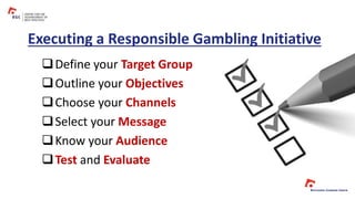 Executing a Responsible Gambling Initiative
Define your Target Group
Outline your Objectives
Choose your Channels
Select your Message
Know your Audience
Test and Evaluate
 