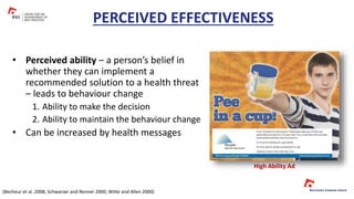 • Perceived ability – a person’s belief in
whether they can implement a
recommended solution to a health threat
– leads to behaviour change
1. Ability to make the decision
2. Ability to maintain the behaviour change
• Can be increased by health messages
PERCEIVED EFFECTIVENESS
High Ability Ad
(Becheur et al. 2008; Schwarzer and Renner 2000; Witte and Allen 2000)
 