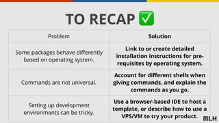 TO RECAP ✅
Problem Solution
Some packages behave differently
based on operating system.
Link to or create detailed
installation instructions for pre-
requisites by operating system.
Commands are not universal.
Account for different shells when
giving commands, and explain the
commands as you go.
Setting up development
environments can be tricky.
Use a browser-based IDE to host a
template, or describe how to use a
VPS/VM to try your product.
 